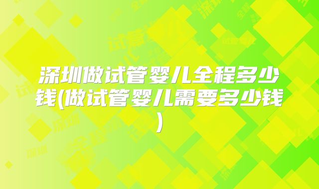深圳做试管婴儿全程多少钱(做试管婴儿需要多少钱)