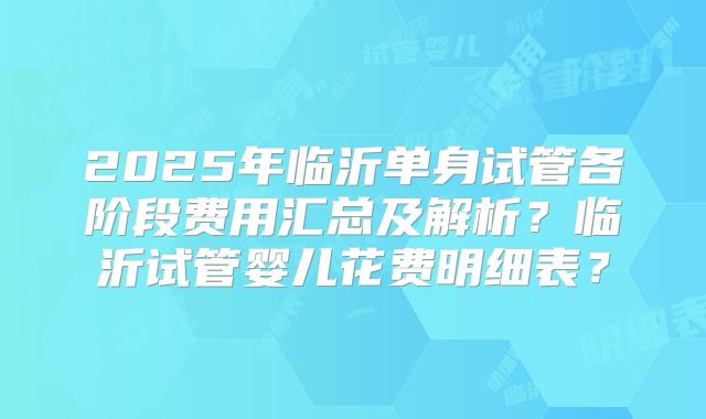 2025年临沂单身试管各阶段费用汇总及解析？临沂试管婴儿花费明细表？