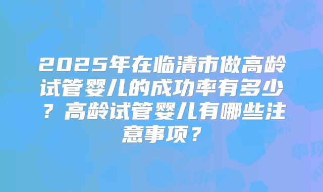 2025年在临清市做高龄试管婴儿的成功率有多少？高龄试管婴儿有哪些注意事项？