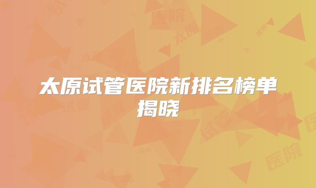 太原试管医院新排名榜单揭晓