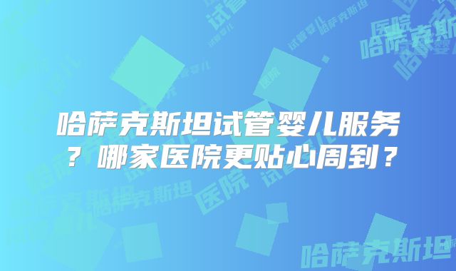 哈萨克斯坦试管婴儿服务？哪家医院更贴心周到？