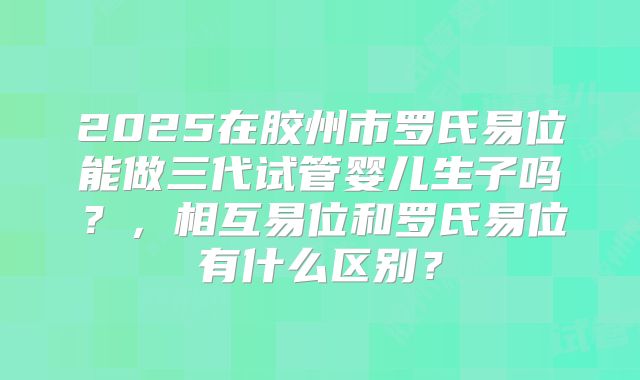 2025在胶州市罗氏易位能做三代试管婴儿生子吗?,相互易位和罗氏易位有什么区别?