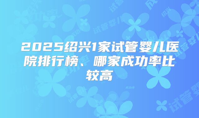 2025绍兴1家试管婴儿医院排行榜、哪家成功率比较高