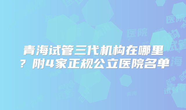 青海试管三代机构在哪里？附4家正规公立医院名单
