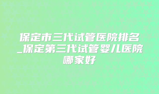 保定市三代试管医院排名_保定第三代试管婴儿医院哪家好