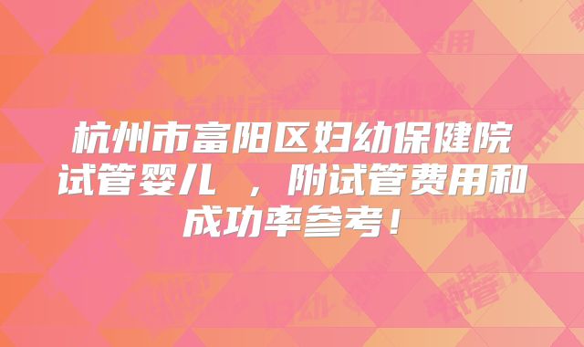 杭州市富阳区妇幼保健院试管婴儿 ，附试管费用和成功率参考！