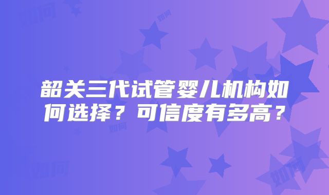 韶关三代试管婴儿机构如何选择？可信度有多高？