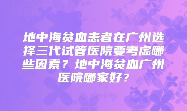 地中海贫血患者在广州选择三代试管医院要考虑哪些因素？地中海贫血广州医院哪家好？