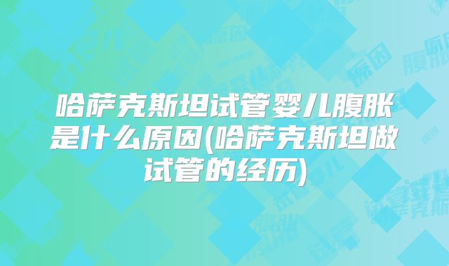 哈萨克斯坦试管婴儿腹胀是什么原因(哈萨克斯坦做试管的经历)