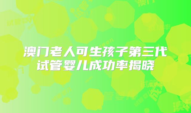 澳门老人可生孩子第三代试管婴儿成功率揭晓