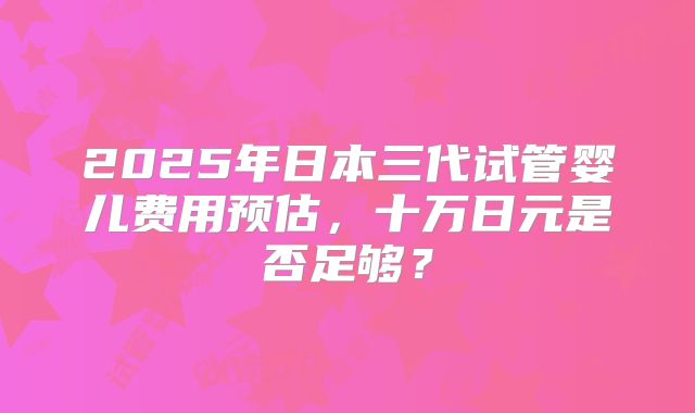 2025年日本三代试管婴儿费用预估，十万日元是否足够？