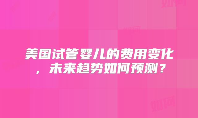 美国试管婴儿的费用变化，未来趋势如何预测？