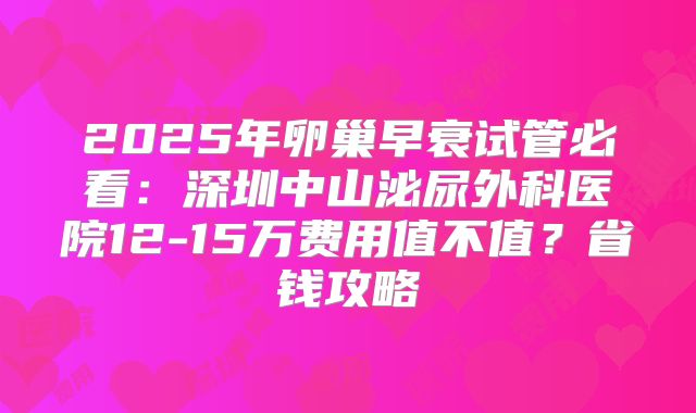 2025年卵巢早衰试管必看:深圳中山泌尿外科医院12-15万费用值不值?省钱攻略