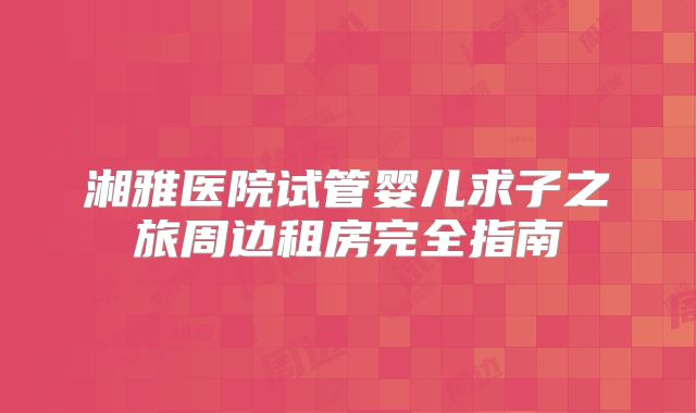 湘雅医院试管婴儿求子之旅周边租房完全指南