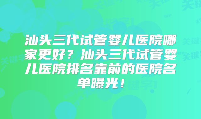 汕头三代试管婴儿医院哪家更好？汕头三代试管婴儿医院排名靠前的医院名单曝光！