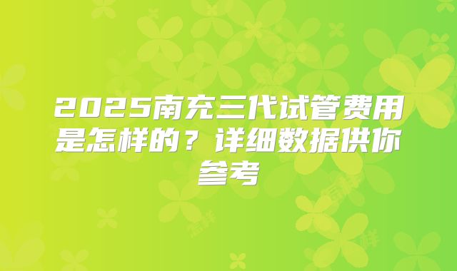 2025南充三代试管费用是怎样的？详细数据供你参考