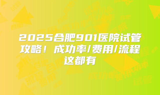 2025合肥901医院试管攻略!成功率/费用/流程这都有