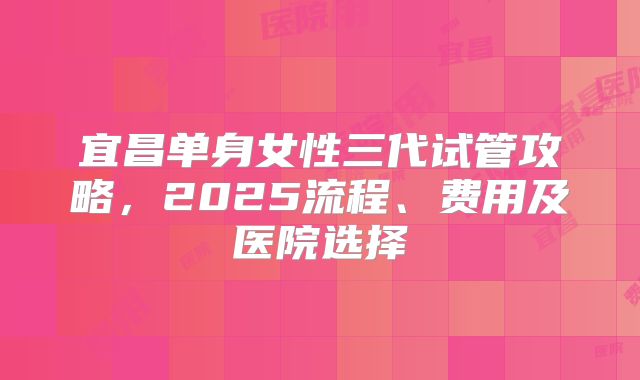 宜昌单身女性三代试管攻略，2025流程、费用及医院选择