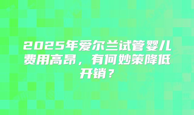 2025年爱尔兰试管婴儿费用高昂，有何妙策降低开销？