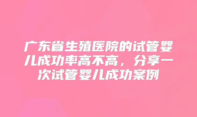 广东省生殖医院的试管婴儿成功率高不高，分享一次试管婴儿成功案例