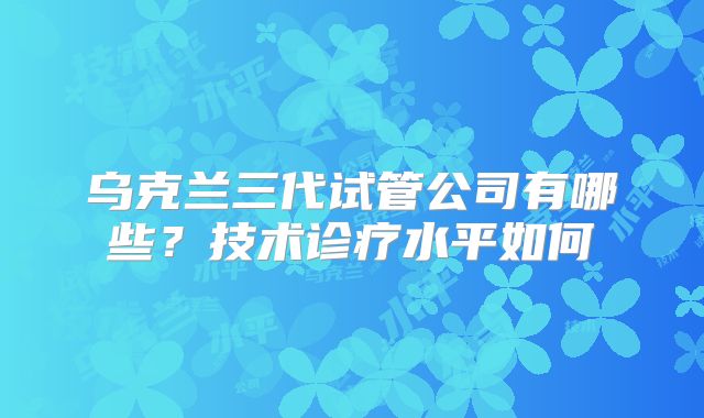 乌克兰三代试管公司有哪些？技术诊疗水平如何