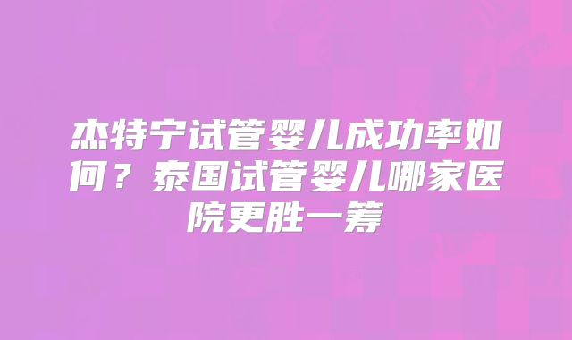 杰特宁试管婴儿成功率如何？泰国试管婴儿哪家医院更胜一筹