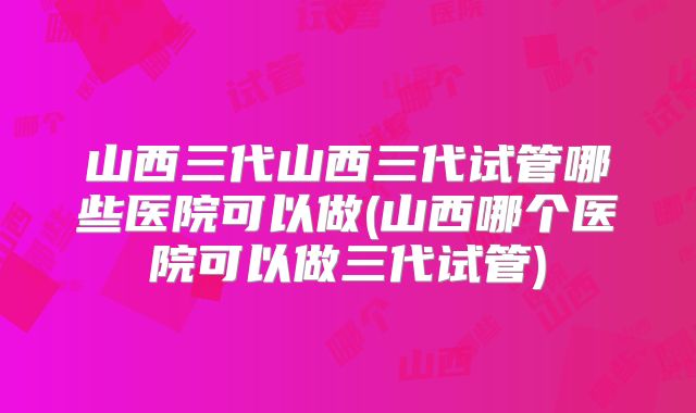 山西三代山西三代试管哪些医院可以做(山西哪个医院可以做三代试管)