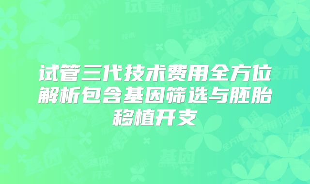 试管三代技术费用全方位解析包含基因筛选与胚胎移植开支