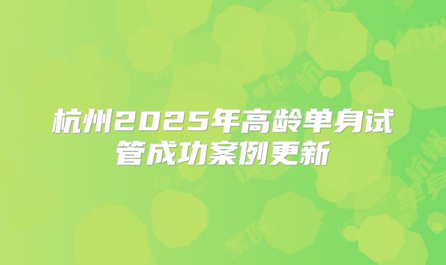 杭州2025年高龄单身试管成功案例更新