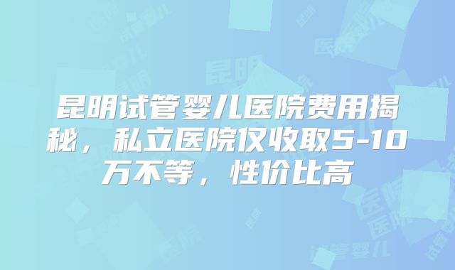 昆明试管婴儿医院费用揭秘，私立医院仅收取5-10万不等，性价比高