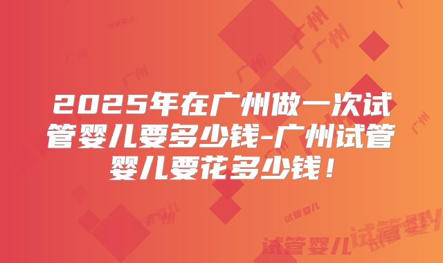 2025年在广州做一次试管婴儿要多少钱-广州试管婴儿要花多少钱！