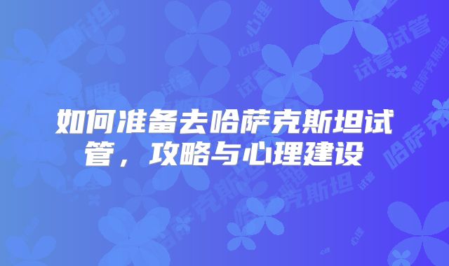 如何准备去哈萨克斯坦试管，攻略与心理建设