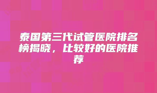 泰国第三代试管医院排名榜揭晓，比较好的医院推荐