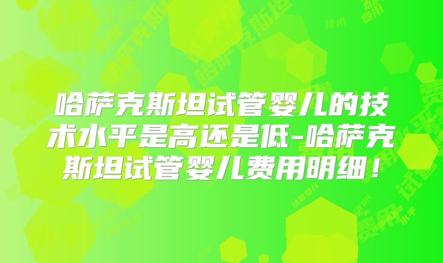 哈萨克斯坦试管婴儿的技术水平是高还是低-哈萨克斯坦试管婴儿费用明细！