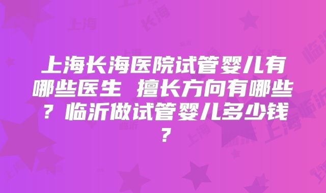 上海长海医院试管婴儿有哪些医生 擅长方向有哪些?临沂做试管婴儿多少钱?