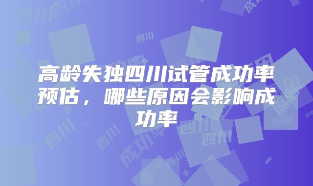 高龄失独四川试管成功率预估，哪些原因会影响成功率