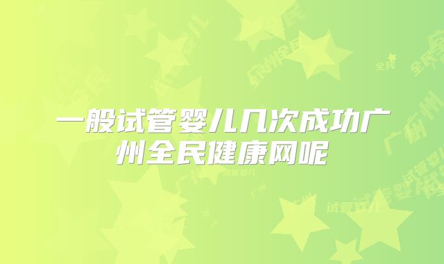 一般试管婴儿几次成功广州全民健康网呢