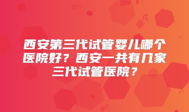 西安第三代试管婴儿哪个医院好?西安一共有几家三代试管医院?