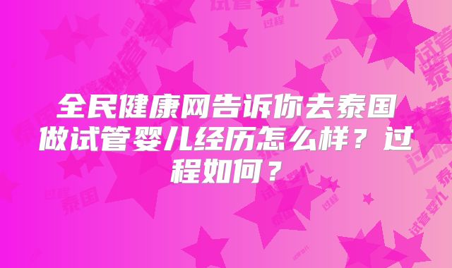 全民健康网告诉你去泰国做试管婴儿经历怎么样？过程如何？