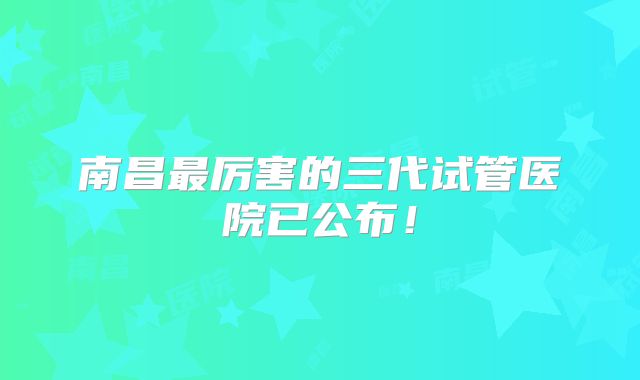 南昌最厉害的三代试管医院已公布！