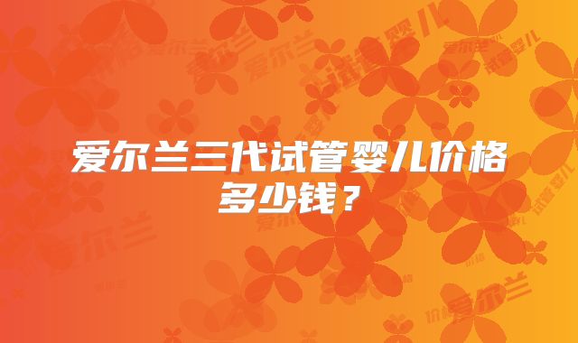 爱尔兰三代试管婴儿价格多少钱？