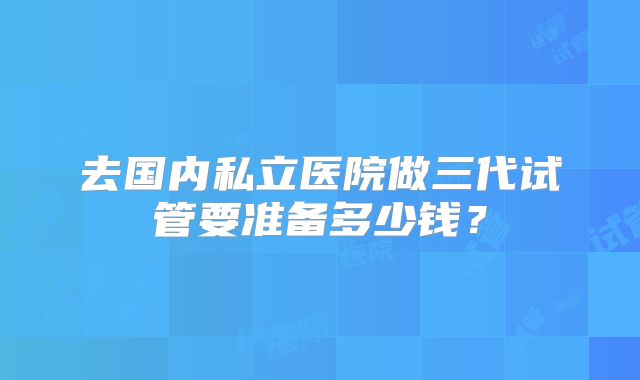 去国内私立医院做三代试管要准备多少钱？