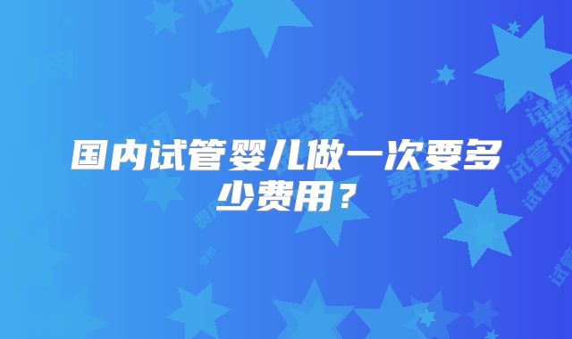 国内试管婴儿做一次要多少费用？