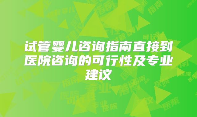 试管婴儿咨询指南直接到医院咨询的可行性及专业建议