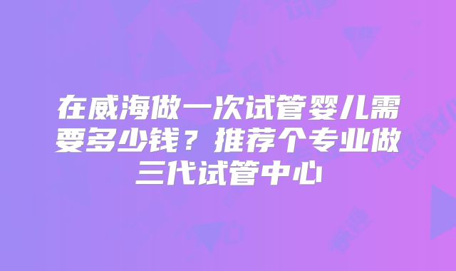 在威海做一次试管婴儿需要多少钱?推荐个专业做三代试管中心