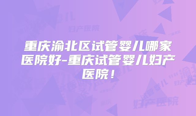 重庆渝北区试管婴儿哪家医院好-重庆试管婴儿妇产医院！