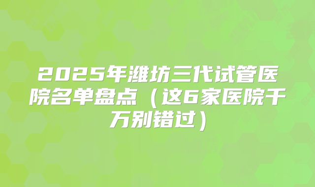 2025年潍坊三代试管医院名单盘点（这6家医院千万别错过）