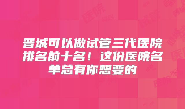 晋城可以做试管三代医院排名前十名！这份医院名单总有你想要的