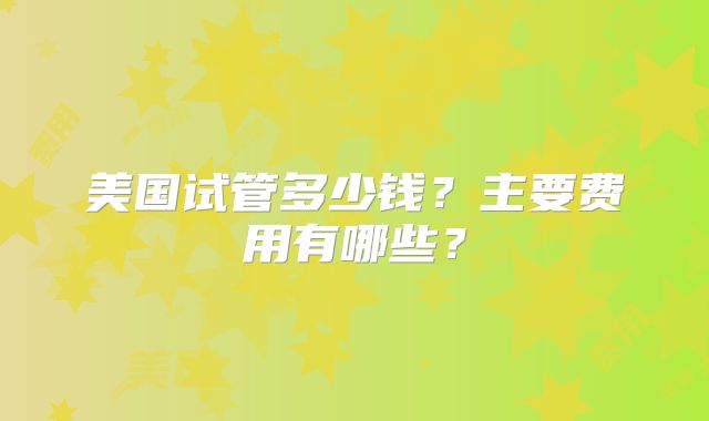 美国试管多少钱？主要费用有哪些？