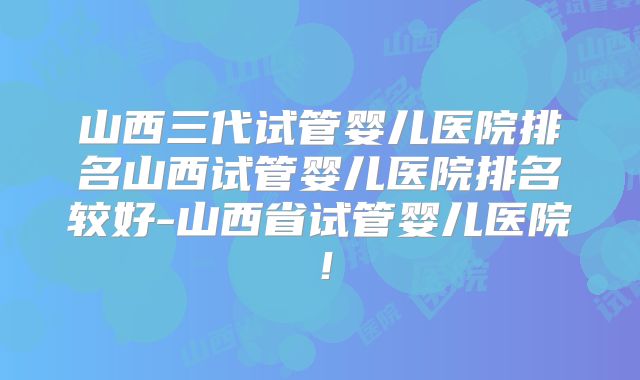 山西三代试管婴儿医院排名山西试管婴儿医院排名较好-山西省试管婴儿医院！